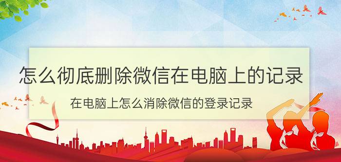 怎么彻底删除微信在电脑上的记录 在电脑上怎么消除微信的登录记录？